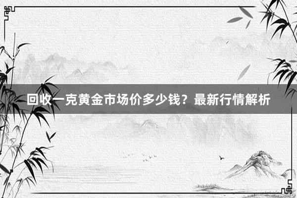 回收一克黄金市场价多少钱？最新行情解析